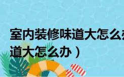 室内装修味道大怎么办能除味吗（室内装修味道大怎么办）