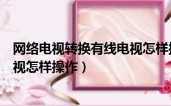 网络电视转换有线电视怎样操作视频（网络电视转换有线电视怎样操作）