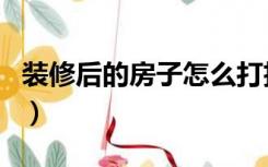 装修后的房子怎么打扫（房子装修后怎么打扫）