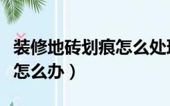 装修地砖划痕怎么处理方法（装修地砖有划痕怎么办）