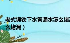 老式铸铁下水管漏水怎么堵漏视频（老式铸铁下水管漏水怎么堵漏）