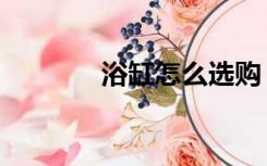 浴缸怎么选购（浴缸怎么选）