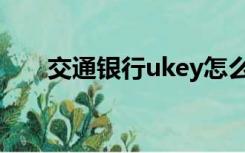 交通银行ukey怎么用（ukey怎么用）