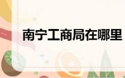 南宁工商局在哪里（南宁工商局在哪）