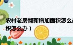 农村老房翻新增加面积怎么办理手续（农村老房翻新增加面积怎么办）