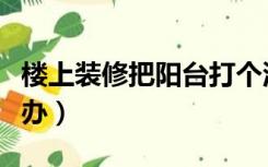 楼上装修把阳台打个洞（楼上装修打个洞怎么办）