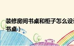 装修房间书桌和柜子怎么设计摆放（卧室里面装修怎么摆放书桌）