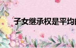 子女继承权是平均的么（子女继承权）