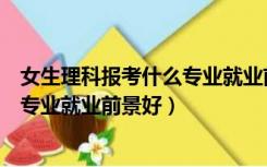 女生理科报考什么专业就业前景好一点（女生理科报考什么专业就业前景好）