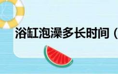 浴缸泡澡多长时间（浴缸泡澡多久合适）