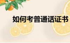 如何考普通话证书（如何考普通话证）