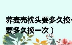 荞麦壳枕头要多久换一次比较好（荞麦壳枕头要多久换一次）