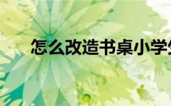 怎么改造书桌小学生（怎么改造书桌）