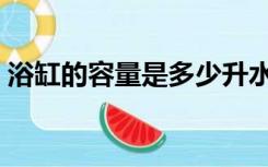 浴缸的容量是多少升水（浴缸容量多少升水）