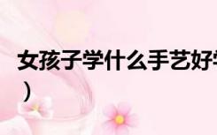 女孩子学什么手艺好学（女孩子学什么手艺好）