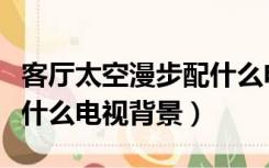 客厅太空漫步配什么电视墙（太空漫步墙面配什么电视背景）
