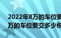 2022年8万的车位要交多少税费（2022年8万的车位要交多少税）