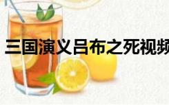 三国演义吕布之死视频（三国演义吕布之死）