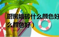 厨房墙砖什么颜色好看 比较好（厨房墙砖什么颜色好）