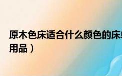 原木色床适合什么颜色的床单（原木色床搭配什么颜色床上用品）