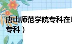 唐山师范学院专科在哪个校区（唐山师范学院专科）