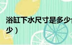 浴缸下水尺寸是多少合适（浴缸下水尺寸是多少）