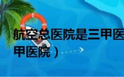 航空总医院是三甲医院吗?（航空总医院是三甲医院）