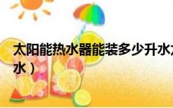 太阳能热水器能装多少升水龙头（太阳能热水器能装多少升水）