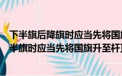 下半旗后降旗时应当先将国旗升至杆顶然后再降下（国旗下半旗时应当先将国旗升至杆顶）