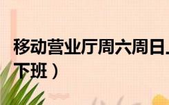 移动营业厅周六周日上班吗（移动营业厅几点下班）