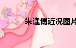 朱逢博近况图片（朱逢博近况）