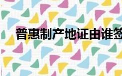 普惠制产地证由谁签发（普惠制产地证）