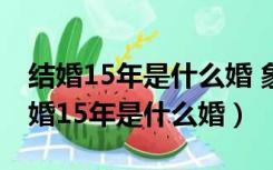 结婚15年是什么婚 象牙婚纪念日祝福语（结婚15年是什么婚）