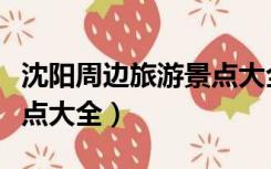 沈阳周边旅游景点大全介绍（沈阳周边旅游景点大全）