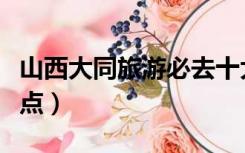 山西大同旅游必去十大景点（山西大同旅游景点）