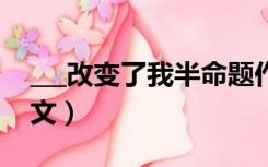 ___改变了我半命题作文（改变了我半命题作文）