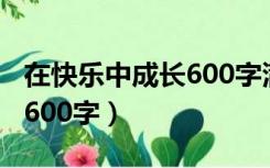 在快乐中成长600字满分作文（在快乐中成长600字）
