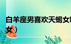 白羊座男喜欢天蝎女吗（天蝎座男生喜欢白羊女）