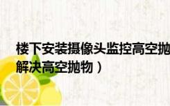 楼下安装摄像头监控高空抛物（家用监控摄像头 怎么安装 解决高空抛物）