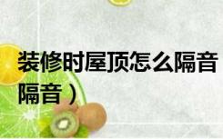 装修时屋顶怎么隔音（家庭装修好了楼顶如何隔音）