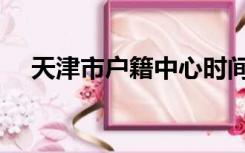 天津市户籍中心时间（天津市户籍中心）