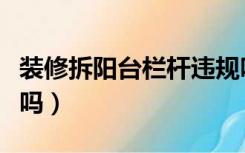 装修拆阳台栏杆违规吗（拆阳台墙属违规装修吗）