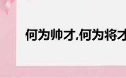 何为帅才,何为将才（何谓将才 帅才）