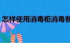 怎样使用消毒柜消毒餐具（怎样使用消毒柜）