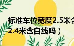 标准车位宽度2.5米含白线吗（标准车位宽度2.4米含白线吗）