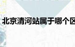 北京清河站属于哪个区哪个街道（北京清河）