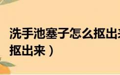 洗手池塞子怎么抠出来视频（洗手池塞子怎么抠出来）