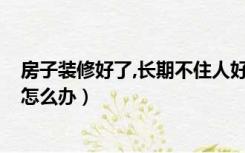 房子装修好了,长期不住人好不好?（装修好的房子长期不住怎么办）