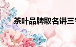 茶叶品牌取名讲三气（茶叶品牌取名）