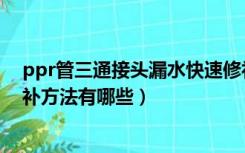 ppr管三通接头漏水快速修补方法（ppr管接头漏水快速修补方法有哪些）